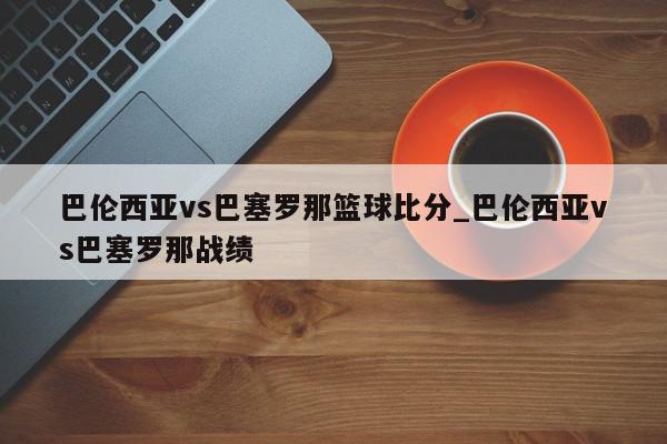 巴伦西亚vs巴塞罗那篮球比分_巴伦西亚vs巴塞罗那战绩