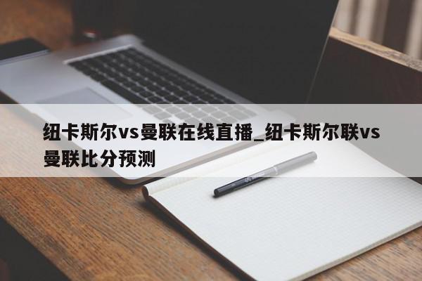 纽卡斯尔vs曼联在线直播_纽卡斯尔联vs曼联比分预测