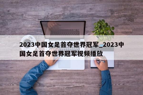 2023中国女足首夺世界冠军_2023中国女足首夺世界冠军视频播放