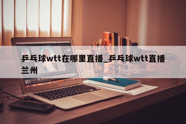 乒乓球wtt在哪里直播_乒乓球wtt直播兰州