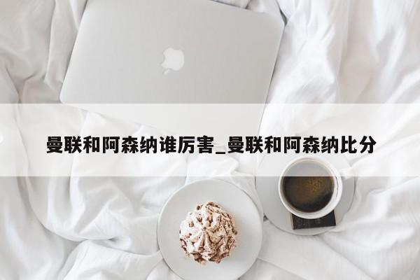 曼联和阿森纳谁厉害_曼联和阿森纳比分