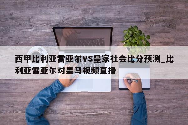 西甲比利亚雷亚尔VS皇家社会比分预测_比利亚雷亚尔对皇马视频直播