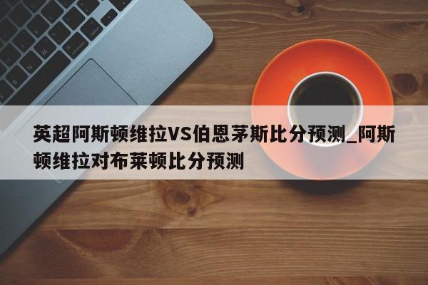 英超阿斯顿维拉VS伯恩茅斯比分预测_阿斯顿维拉对布莱顿比分预测