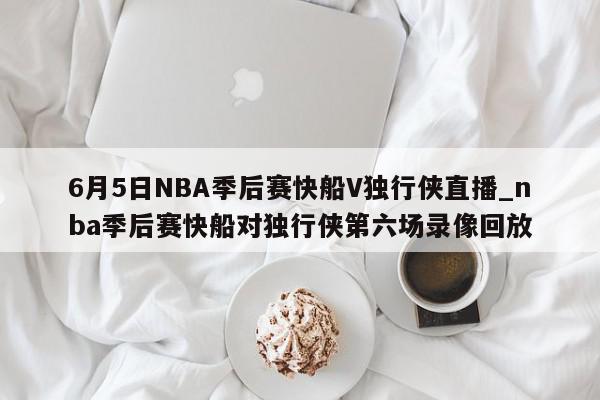 6月5日NBA季后赛快船V独行侠直播_nba季后赛快船对独行侠第六场录像回放