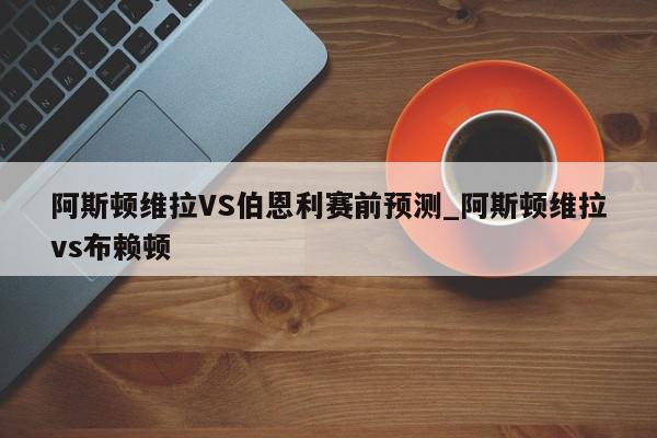 阿斯顿维拉VS伯恩利赛前预测_阿斯顿维拉vs布赖顿