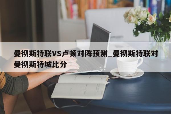 曼彻斯特联VS卢顿对阵预测_曼彻斯特联对曼彻斯特城比分