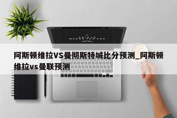 阿斯顿维拉VS曼彻斯特城比分预测_阿斯顿维拉vs曼联预测