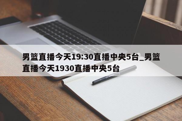 男篮直播今天19:30直播中央5台_男篮直播今天1930直播中央5台