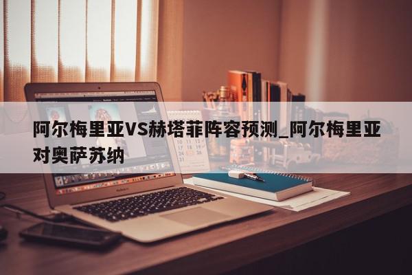 阿尔梅里亚VS赫塔菲阵容预测_阿尔梅里亚对奥萨苏纳