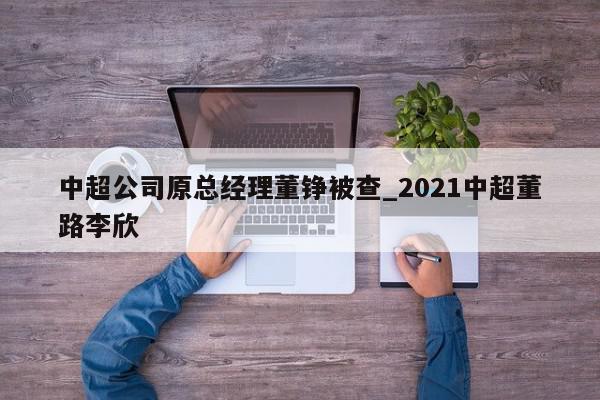 中超公司原总经理董铮被查_2021中超董路李欣