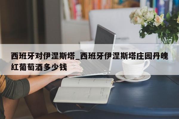 西班牙对伊涅斯塔_西班牙伊涅斯塔庄园丹魄红葡萄酒多少钱